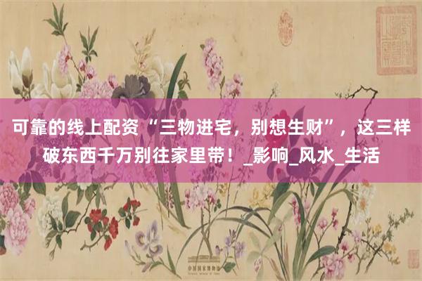 可靠的线上配资 “三物进宅，别想生财”，这三样破东西千万别往家里带！_影响_风水_生活
