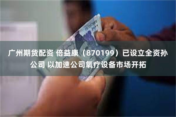 广州期货配资 倍益康（870199）已设立全资孙公司 以加速公司氧疗设备市场开拓