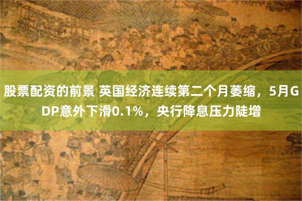 股票配资的前景 英国经济连续第二个月萎缩，5月GDP意外下滑0.1%，央行降息压力陡增