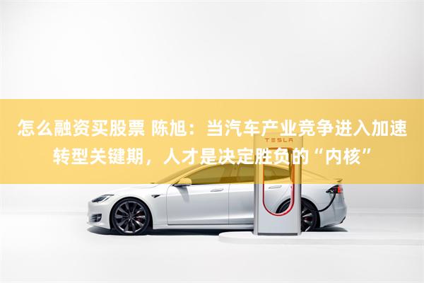 怎么融资买股票 陈旭：当汽车产业竞争进入加速转型关键期，人才是决定胜负的“内核”