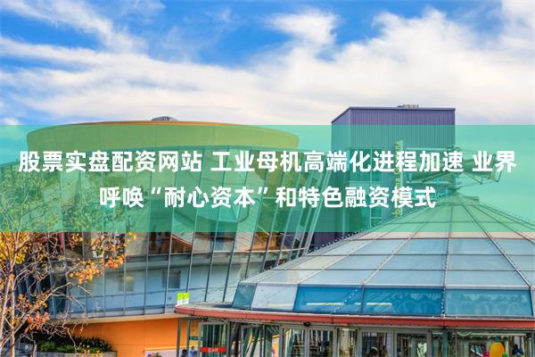 股票实盘配资网站 工业母机高端化进程加速 业界呼唤“耐心资本”和特色融资模式