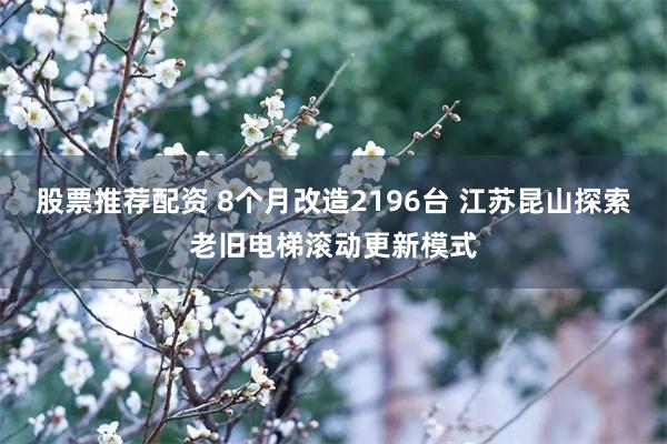 股票推荐配资 8个月改造2196台 江苏昆山探索老旧电梯滚动更新模式