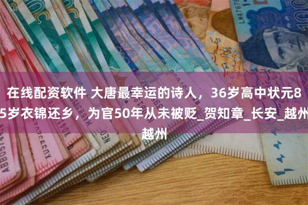在线配资软件 大唐最幸运的诗人，36岁高中状元85岁衣锦还乡，为官50年从未被贬_贺知章_长安_越州