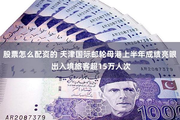 股票怎么配资的 天津国际邮轮母港上半年成绩亮眼 出入境旅客超15万人次