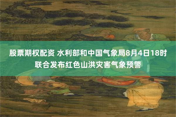股票期权配资 水利部和中国气象局8月4日18时联合发布红色山洪灾害气象预警