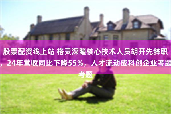 股票配资线上站 格灵深瞳核心技术人员胡开先辞职，24年营收同比下降55%，人才流动成科创企业考题