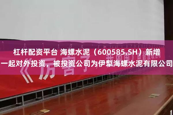 杠杆配资平台 海螺水泥（600585.SH）新增一起对外投资，被投资公司为伊犁海螺水泥有限公司