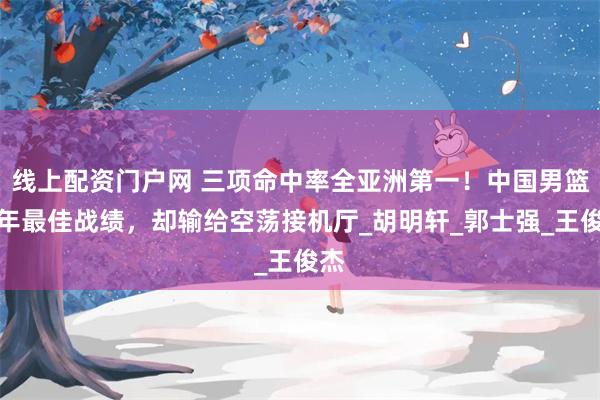 线上配资门户网 三项命中率全亚洲第一！中国男篮十年最佳战绩，却输给空荡接机厅_胡明轩_郭士强_王俊杰
