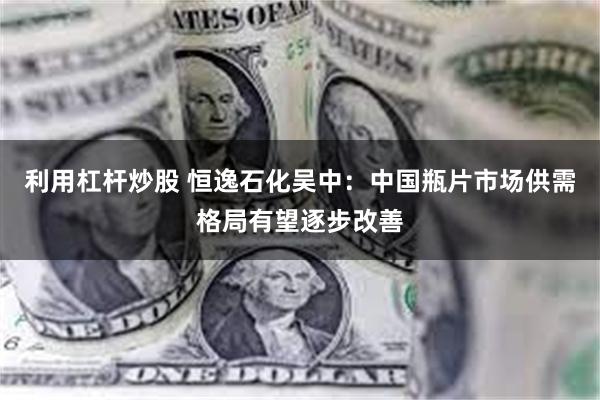 利用杠杆炒股 恒逸石化吴中：中国瓶片市场供需格局有望逐步改善