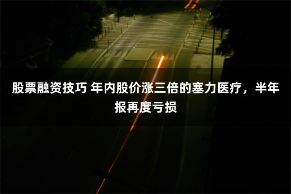 股票融资技巧 年内股价涨三倍的塞力医疗，半年报再度亏损
