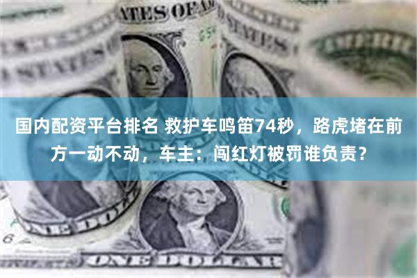 国内配资平台排名 救护车鸣笛74秒，路虎堵在前方一动不动，车主：闯红灯被罚谁负责？