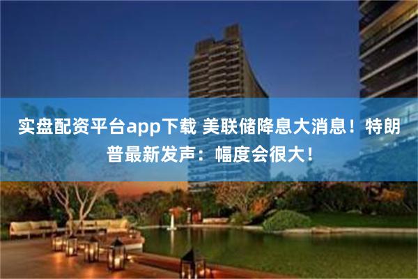 实盘配资平台app下载 美联储降息大消息！特朗普最新发声：幅度会很大！