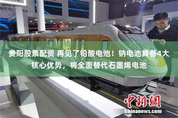 贵阳股票配资 再见了铅酸电池！钠电池具备4大核心优势，将全面替代石墨烯电池